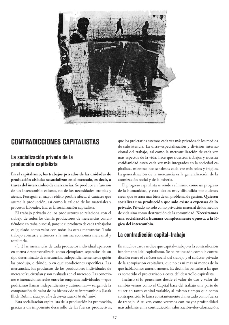 CONTRADICCIONES CAPITALISTAS La socializacidn privada de la produccidn capitalista En el capitalismo, los trabajos privados de las unidades de produccién aisladas se socializan en el mercado, es decir, a través del intercambio de mercancias. Se produce en funcion de un intercambio exitoso, no de las necesidades propias y ajenas. Perseguir el mayor rédito posible afecta el caricter que asume la produccién, asi como la calidad de los materiales y procesos laborales. Esa es la socializacion capitalista El trabajo privado de los productores se relaciona con el trabajo de todos los demds productores de mercancias convir- tiéndose en trabajo social, porque el producto de cada trabajador es igualado como valor con todas las otras mercancias. Todo trabajo concurre entonces a la misma economia mercantil y totalitaria «(...) las mercancias de cada productor individual aparecen en forma despersonalizada como cjemplares separados de un tipo determinado de mercancias, independientemente de quién las produjo, o dénde, o en qué condiciones especificas. Las mercancias, los productos de los productores individuales de mercancias, circulan y son evaluadas en el mercado. Las conexio- nes e interacciones reales entre las empresas individuales —que podriamos llamar independientes y auténomas— surgen de la comparacién del valor de los bienes y de su intercambio.» (Isaak Ulich Rubin, Ensayo sobre a teoria marsista del valor) Esta socializacién capitalista de la produccin ha promovido, gracias a un imponente desarrollo de las fuerzas productivas, 27 que los proletarios estemos cada vez mis privados de los medios de subsistencia. La ultra-especializacion y division interna cional del trabajo, as como la mercantilizacién de cada vez mis aspectos de la vida, hace que nuestros trabajos y nuestra cotidianidad estén cada vez més inegrados en la sociedad ca pitalista, mientras nos sentimos cada vez mis solos y frigiles. La generalizacién de la mercancia es la generalizacién de la atomizacién social y de la miseria El progreso capitalista se vende a s{ mismo como un progreso de la humanidad, y esta idea es muy difundida por quienes creen que se trata mis bien de un problema de gestion. Quieren socializar una produccién que solo existe a expensas de lo privado. Privado no solo como privacion material de los medios de vida sino como destrucci6n de la comunidad. Necesitamos una socializacién humana completamente opuesta a la 16- gica del intercambio. La contradiccidn capital-trabajo En muchos casos se dice que capital-trabajo es la contradiccion fundamental del capitalismo. Se ha enunciado como la contra diccion entre el cardcter social del trabajo y el cardcter privado de la apropiacién capitalista, que no es ni mds ni menos de lo que hablibamos anteriormente. Es decir, las penurias a s que s someido el proletariado a costa del desarrollo capiralista. Incluso si lo pensamos desde el valor de uso y valor de cambio vemos como el Capital hace del trabajo una parte de su ser en tanto capital variable, al mismo tiempo que como n lo lanza constantemente al mercado como fuerza contraposic de trabajo. A su vez, como veremos con mayor profundidad mis adelante en la contradiccién valorizacién-desvalorizacién,